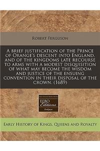 A Brief Justification of the Prince of Orange's Descent Into England, and of the Kingdoms Late Recourse to Arms with a Modest Disquisition of What May Become the Wisdom and Justice of the Ensuing Convention in Their Disposal of the Crown. (1689)