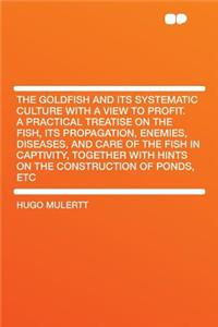 The Goldfish and Its Systematic Culture with a View to Profit. a Practical Treatise on the Fish, Its Propagation, Enemies, Diseases, and Care of the Fish in Captivity, Together with Hints on the Construction of Ponds, Etc