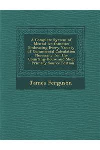 A Complete System of Mental Arithmetic: Embracing Every Variety of Commercial Calculation Necessary for the Counting-House and Shop