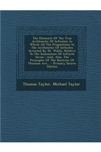 The Elements of the True Arithmetic of Infinites: In Which All the Propositions in the Arithmetic of Infinites Invented by Dr. Wallis, Relative to the