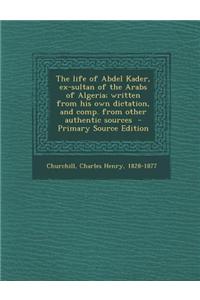 The Life of Abdel Kader, Ex-Sultan of the Arabs of Algeria; Written from His Own Dictation, and Comp. from Other Authentic Sources