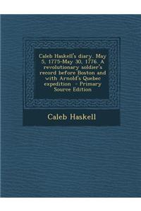 Caleb Haskell's Diary. May 5, 1775-May 30, 1776. a Revolutionary Soldier's Record Before Boston and with Arnold's Quebec Expedition - Primary Source E