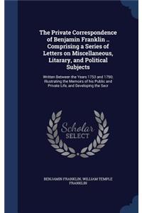The Private Correspondence of Benjamin Franklin .. Comprising a Series of Letters on Miscellaneous, Litarary, and Political Subjects