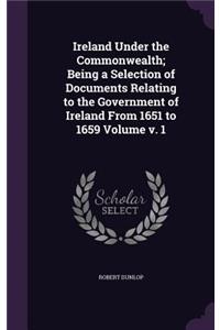 Ireland Under the Commonwealth; Being a Selection of Documents Relating to the Government of Ireland From 1651 to 1659 Volume v. 1
