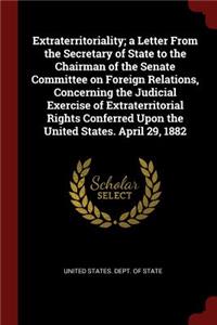 Extraterritoriality; a Letter From the Secretary of State to the Chairman of the Senate Committee on Foreign Relations, Concerning the Judicial Exercise of Extraterritorial Rights Conferred Upon the United States. April 29, 1882