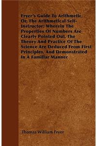 Fryer's Guide To Arithmetic, Or, The Arithmetical Self-Instructor; Wherein The Properties Of Numbers Are Clearly Pointed Out. The Theory And Practice Of The Science Are Deduced From First Principles, And Demonstrated In A Familiar Manner