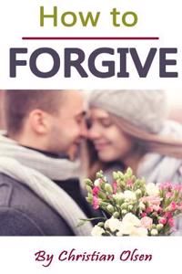 How to Forgive: Forgiveness and Forgiving (Forgive and Forget, Letting Go, Forgive Me, Forgiven, How to Forgive Yourself, Forgiveness,