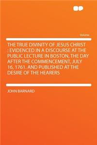 The True Divinity of Jesus Christ: Evidenced in a Discourse at the Public Lecture in Boston, the Day After the Commencement, July 16, 1761. and Published at the Desire of the Hearers