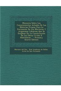 Memoria Sobre Los Conocimientos Actuales De Las Materias Propias Para La Formación De Los Morteros Y Argamasas Calcáreas Que Se Emplean En La Construcción De Las Obras Civiles E Hidráulicas...