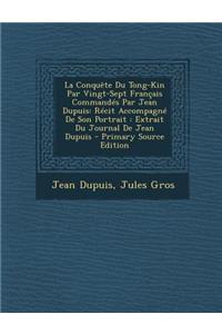 La Conquete Du Tong-Kin Par Vingt-Sept Francais Commandes Par Jean Dupuis: Recit Accompagne de Son Portrait: Extrait Du Journal de Jean Dupuis: Recit Accompagne de Son Portrait: Extrait Du Journal de Jean Dupuis