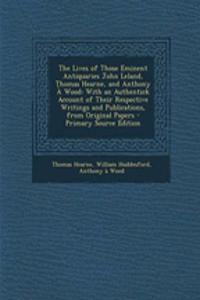 The Lives of Those Eminent Antiquaries John Leland, Thomas Hearne, and Anthony a Wood: With an Authentick Account of Their Respective Writings and Publications, from Original Papers