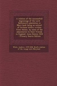 A Relation of the Successefull Beginnings of the Lord Baltemore's Plantation in Mary-Land; Being an Extract of Certaine Letters Written from Thence, by Some of the Aduenturers to Their Friends in England. Anno Domini 1634 - Primary Source Edition