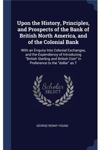 Upon the History, Principles, and Prospects of the Bank of British North America, and of the Colonial Bank: With an Enquiry Into Colonial Exchanges, and the Expendiency of Introducing British Sterling and British Coin in Preference to the dollar as T