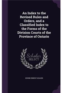 An Index to the Revised Rules and Orders, and a Classified Index to the Forms of the Division Courts of the Province of Ontario