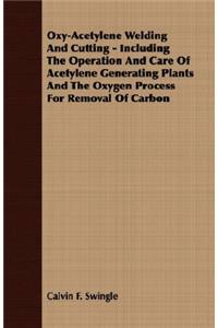 Oxy-Acetylene Welding and Cutting - Including the Operation and Care of Acetylene Generating Plants and the Oxygen Process for Removal of Carbon