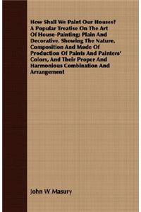 How Shall We Paint Our Houses? A Popular Treatise On The Art Of House-Painting; Plain And Decorative. Showing The Nature, Composition And Mode Of Production Of Paints And Painters' Colors, And Their Proper And Harmonious Combination And Arrangement