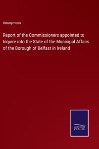 Report of the Commissioners appointed to Inquire into the State of the Municipal Affairs of the Borough of Belfast in Ireland