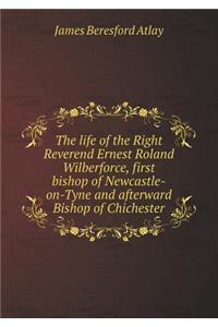 The life of the Right Reverend Ernest Roland Wilberforce, first bishop of Newcastle-on-Tyne and afterward Bishop of Chichester
