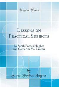 Lessons on Practical Subjects: By Sarah Forbes Hughes and Catherine W. Faucon (Classic Reprint)