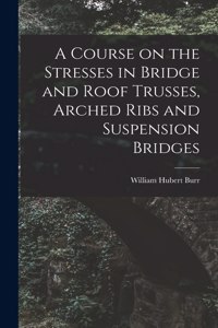 Course on the Stresses in Bridge and Roof Trusses, Arched Ribs and Suspension Bridges