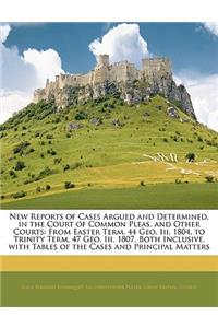 New Reports of Cases Argued and Determined, in the Court of Common Pleas, and Other Courts: From Easter Term, 44 Geo. III. 1804, to Trinity Term, 47 Geo. III. 1807. Both Inclusive. with Tables of the Cases and Principal Matters