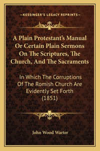 Plain Protestant's Manual Or Certain Plain Sermons On The Scriptures, The Church, And The Sacraments