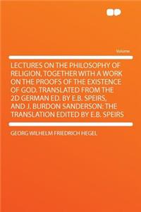 Lectures on the Philosophy of Religion, Together with a Work on the Proofs of the Existence of God. Translated from the 2D German Ed. by E.B. Speirs, and J. Burdon Sanderson: The Translation Edited by E.B. Speirs