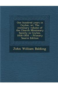 One Hundred Years in Ceylon, Or, the Centenary Volume of the Church Missionary Society in Ceylon, 1818-1918 - Primary Source Edition