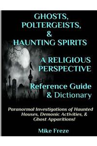 GHOSTS, POLTERGEISTS, & HAUNTING SPIRITS A Religious Perspective Reference Guide & Dictionary