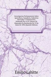 Investigacion Parlamentaria Sobre Agricultura, Ganaderia, Industrias Derivadas Y Colonizacion: Ordenada Por La H. Camara De Diputados En Resolucion De 19 De Junio De 1896 (Spanish Edition)