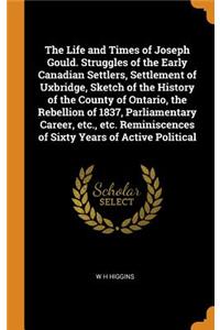 The Life and Times of Joseph Gould. Struggles of the Early Canadian Settlers, Settlement of Uxbridge, Sketch of the History of the County of Ontario, the Rebellion of 1837, Parliamentary Career, etc., etc. Reminiscences of Sixty Years of Active Pol