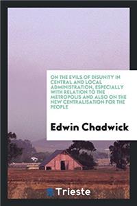 On the Evils of Disunity in Central and Local Administration, Especially with Relation to the Metropolis and Also on the New Centralisation for the People