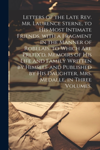 Letters of the Late Rev. Mr. Laurence Sterne, to His Most Intimate Friends. with a Fragment in the Manner of Robelais. to Which Are Prefix'd, Memoirs of His Life and Family Written by Himself and Published by His Daughter, Mrs. Medalle, in Three Vo