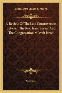 A Review Of The Late Controversies Between The Rev. Isaac Leeser And The Congregation Mikveh Israel