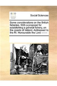 Some Considerations on the British Fisheries. with a Proposal for Establishing a General Fishery, on the Coasts of Ireland. Addressed to the Rt. Honourable the Lord -------