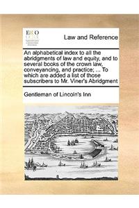 An Alphabetical Index to All the Abridgments of Law and Equity, and to Several Books of the Crown Law, Conveyancing, and Practice; ... to Which Are Added a List of Those Subscribers to Mr. Viner's Abridgment