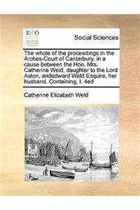 The whole of the proceedings in the Arches-Court of Canterbury, in a cause between the Hon. Mrs. Catherine Weld, daughter to the Lord Aston, andedward Weld Esquire, her husband. Containing, I. 4ed