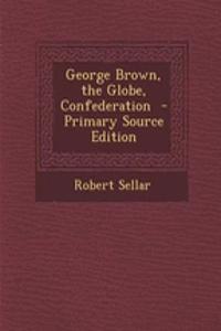 George Brown, the Globe, Confederation - Primary Source Edition