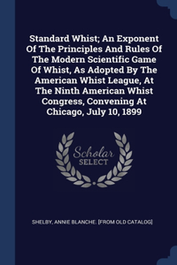 Standard Whist; An Exponent Of The Principles And Rules Of The Modern Scientific Game Of Whist, As Adopted By The American Whist League, At The Ninth American Whist Congress, Convening At Chicago, July 10, 1899