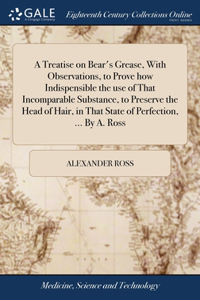 Treatise on Bear's Grease, With Observations, to Prove how Indispensible the use of That Incomparable Substance, to Preserve the Head of Hair, in That State of Perfection, ... By A. Ross