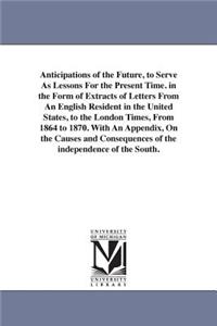 Anticipations of the Future, to Serve As Lessons For the Present Time. in the Form of Extracts of Letters From An English Resident in the United States, to the London Times, From 1864 to 1870. With An Appendix, On the Causes and Consequences of the