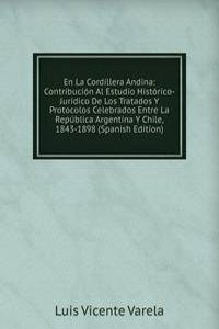 En La Cordillera Andina: Contribucion Al Estudio Historico-Juridico De Los Tratados Y Protocolos Celebrados Entre La Republica Argentina Y Chile, 1843-1898 (Spanish Edition)