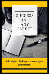 Success In Any Career: 8 Principles: To help you create job satisfaction