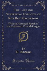 The Life and Surprising Exploits of Rob Roy MacGregor: With an Historical Sketch of the Celebrated Clan McGregor (Classic Reprint)