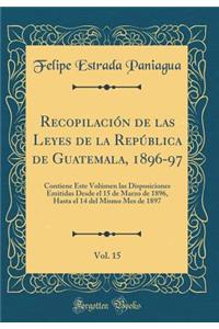 Recopilaciï¿½n de Las Leyes de la Repï¿½blica de Guatemala, 1896-97, Vol. 15: Contiene Este Volï¿½men Las Disposiciones Emitidas Desde El 15 de Marzo de 1896, Hasta El 14 del Mismo Mes de 1897 (Classic Reprint)