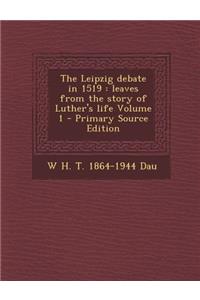 The Leipzig Debate in 1519: Leaves from the Story of Luther's Life Volume 1