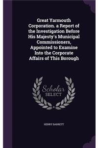 Great Yarmouth Corporation. a Report of the Investigation Before His Majesty's Municipal Commissioners, Appointed to Examine Into the Corporate Affairs of This Borough