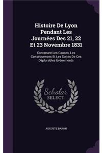 Histoire De Lyon Pendant Les Journées Des 21, 22 Et 23 Novembre 1831: Contenant Les Causes, Les Conséquences Et Les Suites De Ces Déplorables Événements