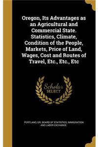 Oregon, Its Advantages as an Agricultural and Commercial State. Statistics, Climate, Condition of the People, Markets, Price of Land, Wages, Cost and Routes of Travel, Etc., Etc., Etc