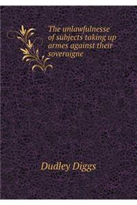 The Unlawfulnesse of Subjects Taking Up Armes Against Their Soveraigne